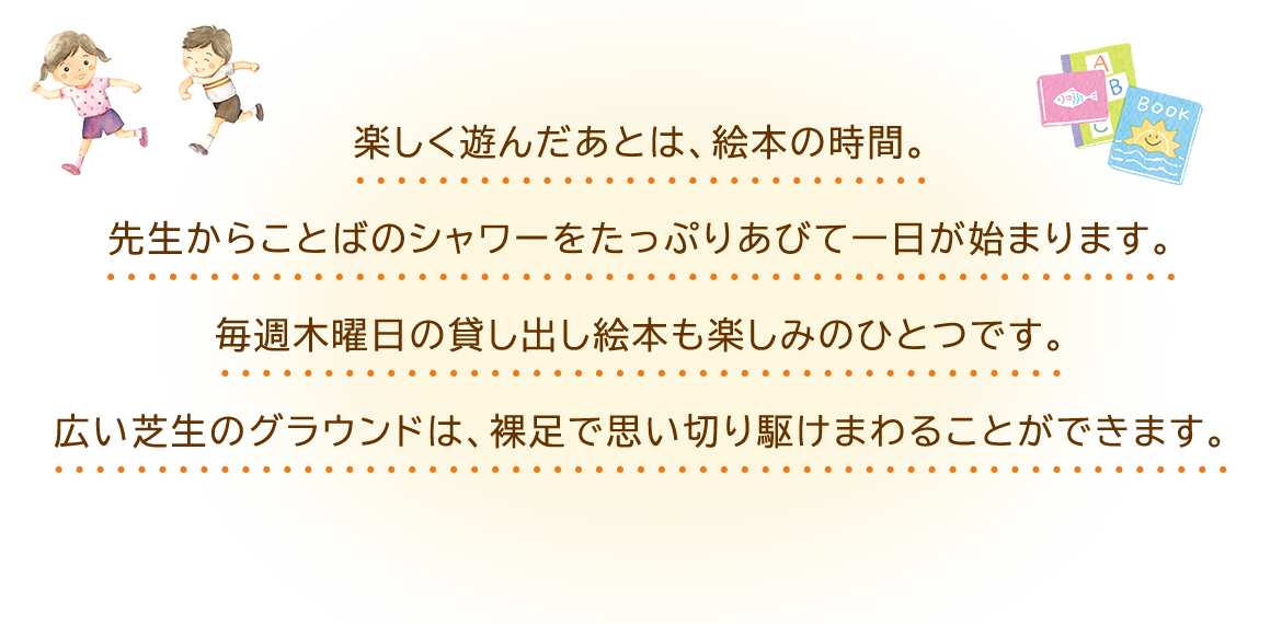 楽しく遊んだあとは、絵本の時間。  先生からことばのシャワーをたっぷりあびて一日が始まります。  毎週木曜日の貸し出し絵本も楽しみのひとつです。  広い芝生のグラウンドは、裸足で思い切り駆けまわることができます。